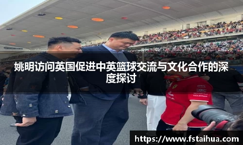 姚明访问英国促进中英篮球交流与文化合作的深度探讨